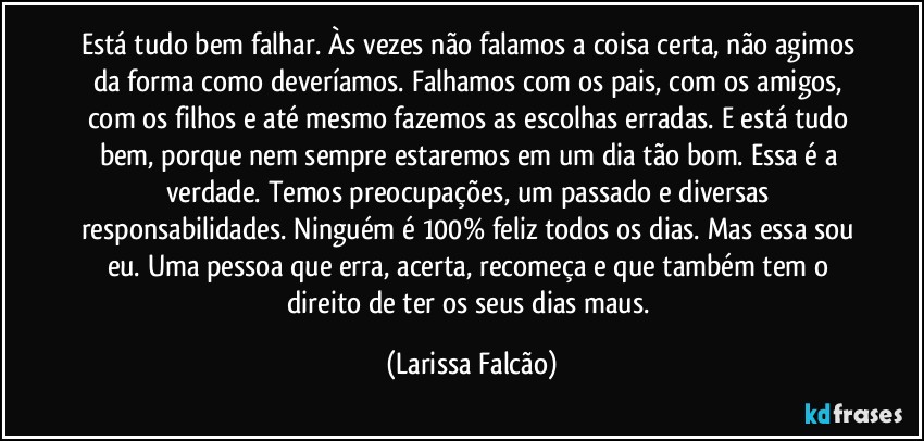 Está tudo bem falhar. Às vezes não falamos a coisa certa, não agimos da forma como deveríamos. Falhamos com os pais, com os amigos, com os filhos e até mesmo fazemos as escolhas erradas. E está tudo bem, porque nem sempre estaremos em um dia tão bom. Essa é a verdade. Temos preocupações, um passado e diversas responsabilidades. Ninguém é 100% feliz todos os dias. Mas essa sou eu. Uma pessoa que erra, acerta, recomeça e que também tem o direito de ter os seus dias maus. (Larissa Falcão)