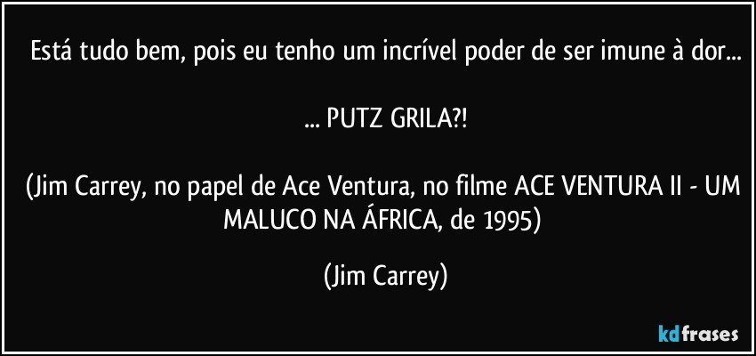 Está tudo bem, pois eu tenho um incrível poder de ser imune à dor...

... PUTZ GRILA?!

(Jim Carrey, no papel de Ace Ventura, no filme ACE VENTURA II - UM MALUCO NA ÁFRICA, de 1995) (Jim Carrey)