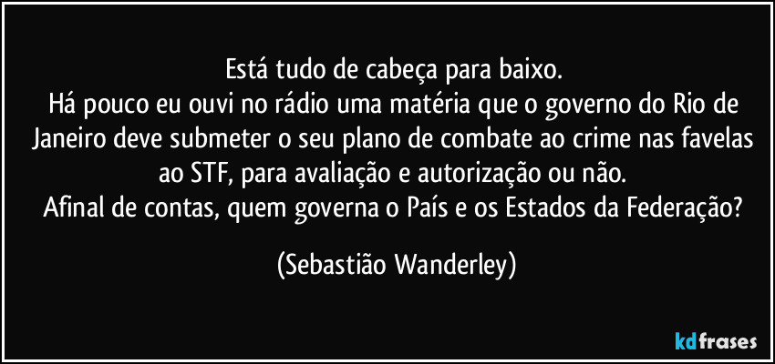 Está tudo de cabeça para baixo. 
Há pouco eu ouvi no rádio uma matéria que o governo do Rio de Janeiro deve submeter o seu plano de combate ao crime nas favelas ao STF, para avaliação e autorização ou não. 
Afinal de contas, quem governa o País e os Estados da Federação? (Sebastião Wanderley)
