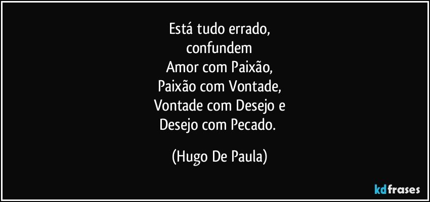 Está tudo errado,
confundem
Amor com Paixão,
Paixão com Vontade,
Vontade com Desejo e
Desejo com Pecado. (Hugo De Paula)