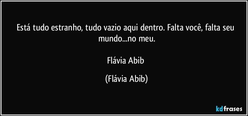 Está tudo estranho, tudo vazio aqui dentro. Falta você, falta seu mundo...no meu.

Flávia Abib (Flávia Abib)