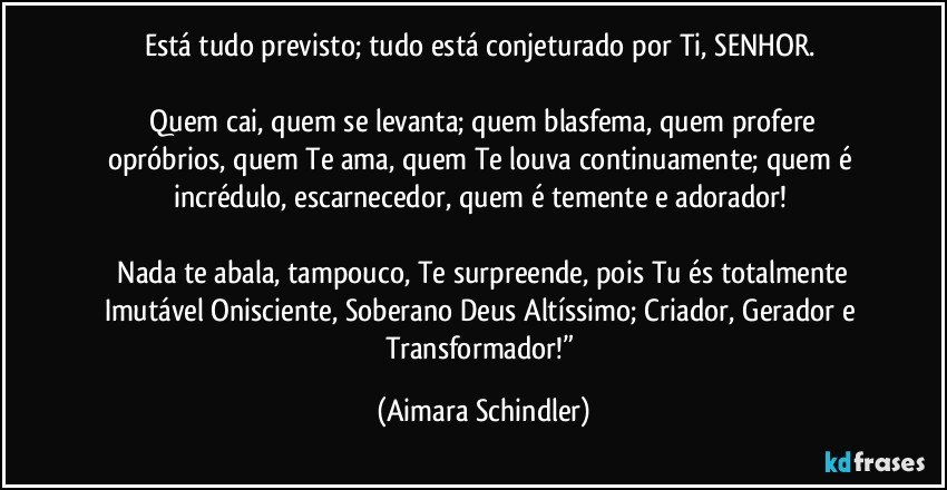 Está tudo previsto; tudo está conjeturado por Ti, SENHOR. 

 Quem cai, quem se levanta; quem blasfema, quem profere opróbrios, quem Te ama, quem Te louva continuamente; quem é incrédulo, escarnecedor, quem é temente e adorador! 

 Nada te abala, tampouco, Te surpreende, pois Tu és totalmente Imutável Onisciente, Soberano Deus Altíssimo; Criador, Gerador e Transformador!” (Aimara Schindler)