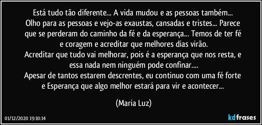 Está tudo tão diferente... A vida mudou e as pessoas também... 
Olho para as pessoas e vejo-as exaustas, cansadas e tristes... Parece que se perderam do caminho da fé e da esperança... Temos de ter fé e coragem e acreditar que melhores dias virão.
Acreditar que tudo vai melhorar, pois é a esperança que nos resta, e essa nada nem ninguém pode confinar...
Apesar de tantos estarem descrentes, eu continuo com uma fé forte e Esperança que algo melhor estará para vir e acontecer... (Maria Luz)