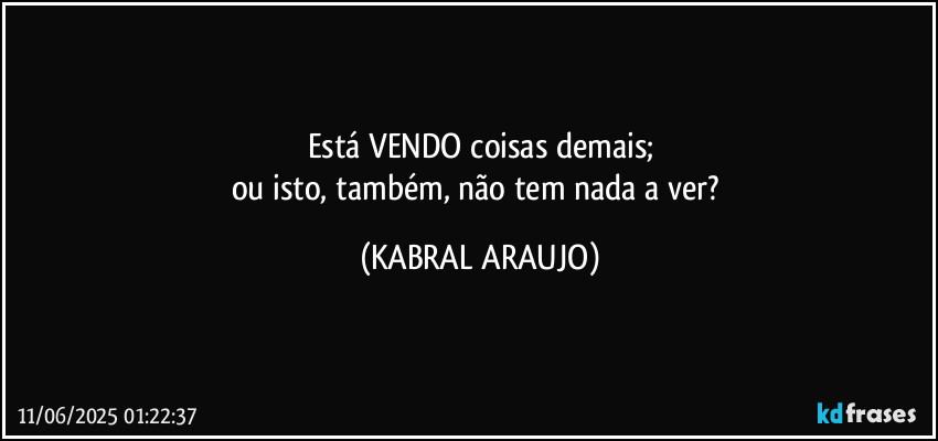Está VENDO coisas demais;
ou isto, também, não tem nada a ver? (KABRAL ARAUJO)