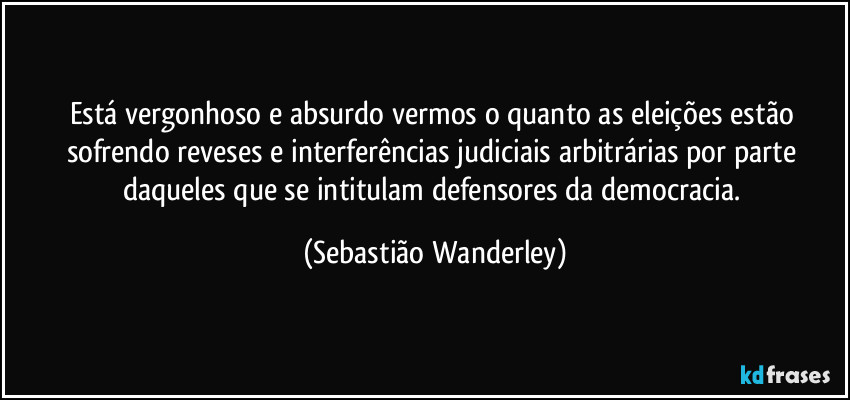 Está vergonhoso e absurdo vermos o quanto as eleições estão sofrendo reveses e interferências judiciais arbitrárias por parte daqueles que se intitulam defensores da democracia. (Sebastião Wanderley)