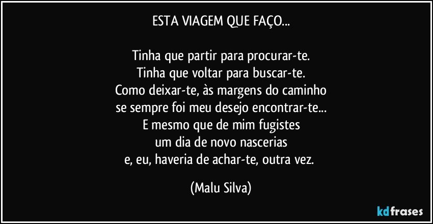 ESTA VIAGEM QUE FAÇO...

Tinha que partir para procurar-te.
Tinha que voltar para buscar-te.
Como deixar-te, às margens do caminho
se sempre foi meu desejo encontrar-te...
E mesmo que de mim fugistes
um dia de novo nascerias
e, eu, haveria de achar-te, outra vez. (Malu Silva)