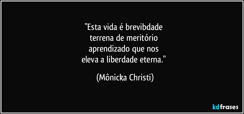 "Esta vida é brevibdade
terrena de meritório
aprendizado que nos
eleva a liberdade eterna." (Mônicka Christi)