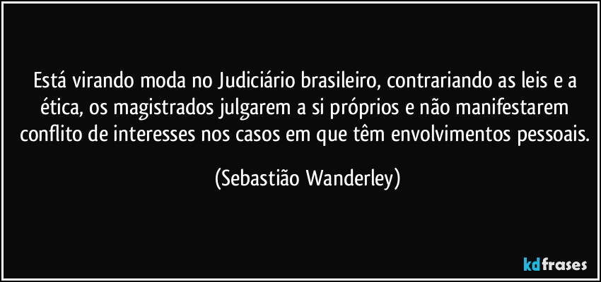 Está virando moda no Judiciário brasileiro, contrariando as leis e a ética, os magistrados julgarem a si próprios e não manifestarem conflito de interesses nos casos em que têm envolvimentos pessoais. (Sebastião Wanderley)