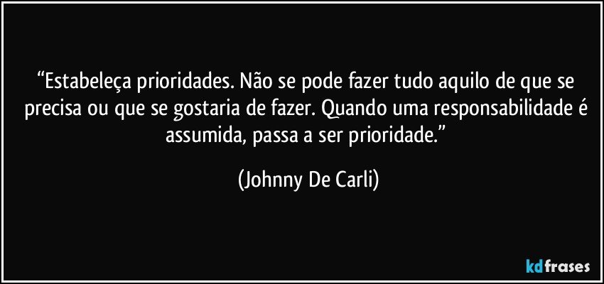 “Estabeleça prioridades. Não se pode fazer tudo aquilo de que se precisa ou que se gostaria de fazer. Quando uma responsabilidade é assumida, passa a ser prioridade.” (Johnny De Carli)