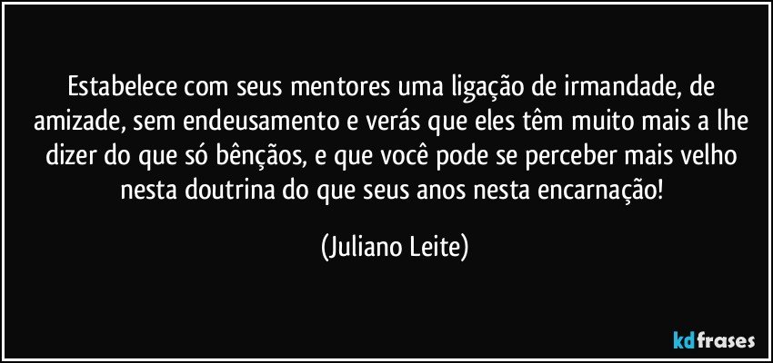 Estabelece com seus mentores uma ligação de irmandade, de amizade, sem endeusamento e verás que eles têm muito mais a lhe dizer do que só bênçãos, e que você pode se perceber mais velho nesta doutrina do que seus anos nesta encarnação! (Juliano Leite)