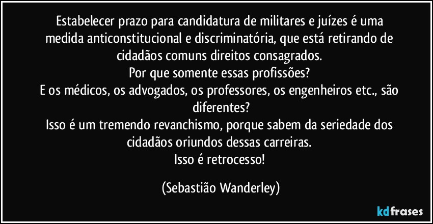 Estabelecer prazo para candidatura de militares e juízes é uma medida anticonstitucional e discriminatória, que está retirando de cidadãos comuns direitos consagrados. 
Por que somente essas profissões? 
E os médicos, os advogados, os professores, os engenheiros etc., são diferentes?
Isso é um tremendo revanchismo, porque sabem da seriedade dos cidadãos oriundos dessas carreiras. 
Isso é retrocesso! (Sebastião Wanderley)