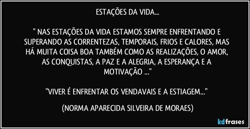 ESTAÇÕES DA VIDA...

" NAS ESTAÇÕES DA VIDA ESTAMOS SEMPRE ENFRENTANDO E SUPERANDO AS CORRENTEZAS, TEMPORAIS, FRIOS E CALORES, MAS HÁ MUITA COISA BOA TAMBÉM COMO AS REALIZAÇÕES, O AMOR, AS CONQUISTAS, A PAZ E A ALEGRIA, A ESPERANÇA E A MOTIVAÇÃO ..."
 
"VIVER É ENFRENTAR OS VENDAVAIS E A ESTIAGEM..." (NORMA APARECIDA SILVEIRA DE MORAES)