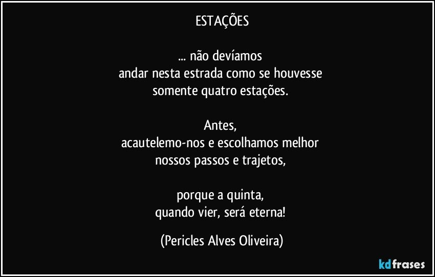 ESTAÇÕES

... não devíamos 
andar nesta estrada como se houvesse 
somente quatro estações. 

Antes, 
acautelemo-nos e escolhamos melhor 
nossos passos e trajetos, 

porque a quinta, 
quando vier, será eterna! (Pericles Alves Oliveira)