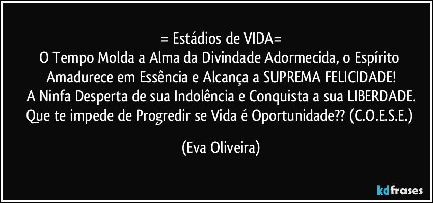 = Estádios de VIDA=
O Tempo Molda a Alma da Divindade Adormecida, o Espírito Amadurece em Essência e Alcança a SUPREMA FELICIDADE!
A Ninfa Desperta de sua Indolência e Conquista a sua LIBERDADE.
Que te impede de Progredir se Vida é Oportunidade?? (C.O.E.S.E.) (Eva Oliveira)