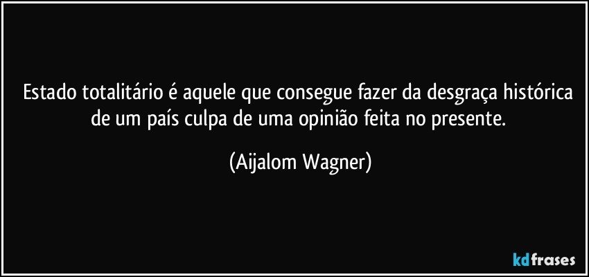 Estado totalitário é aquele que consegue fazer da desgraça histórica de um país culpa de uma opinião feita no presente. (Aijalom Wagner)