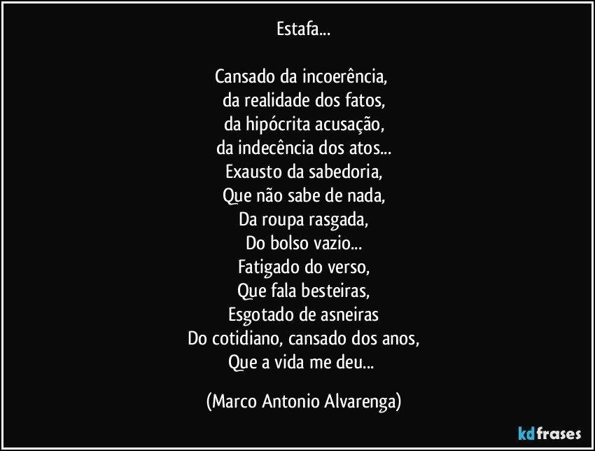 Estafa...

Cansado da incoerência, 
da realidade dos fatos,
da hipócrita acusação,
da indecência dos atos...
Exausto da sabedoria,
Que não sabe de nada,
Da roupa rasgada,
Do bolso vazio...
Fatigado do verso,
Que fala besteiras,
Esgotado de asneiras
Do cotidiano, cansado dos anos,
Que a vida me deu... (Marco Antonio Alvarenga)