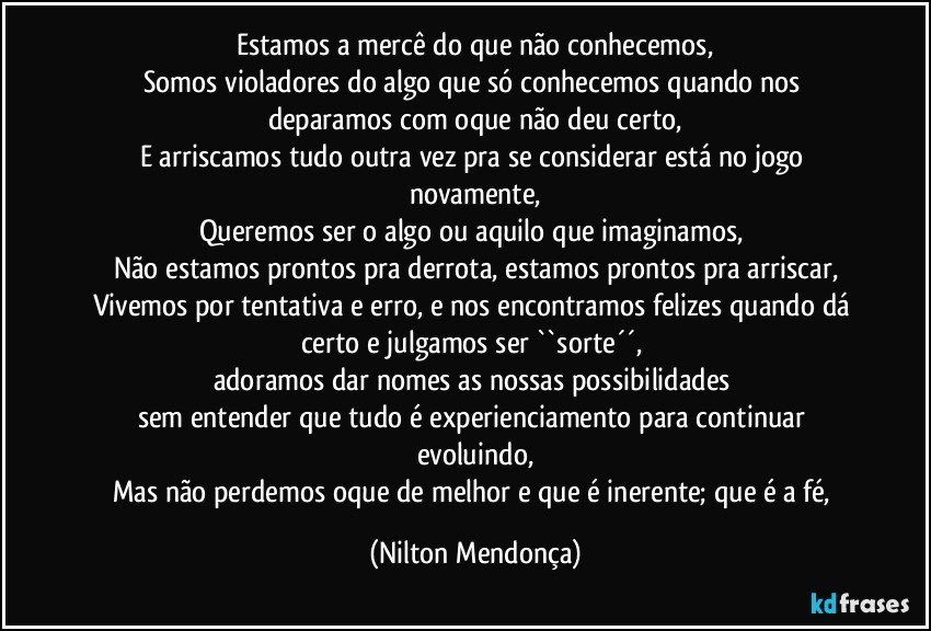 Estamos a mercê do que não conhecemos,
Somos violadores do algo que só conhecemos quando nos deparamos com oque não deu certo,
E arriscamos tudo outra vez pra se considerar está no jogo novamente,
Queremos ser o algo ou aquilo que imaginamos, 
Não estamos prontos pra derrota, estamos prontos pra arriscar,
Vivemos por tentativa e erro, e nos encontramos felizes quando dá certo e julgamos ser  ``sorte´´, 
adoramos dar nomes as nossas possibilidades 
sem entender que tudo é experienciamento para continuar evoluindo,
Mas não perdemos oque de melhor e que é inerente; que é a fé, (Nilton Mendonça)