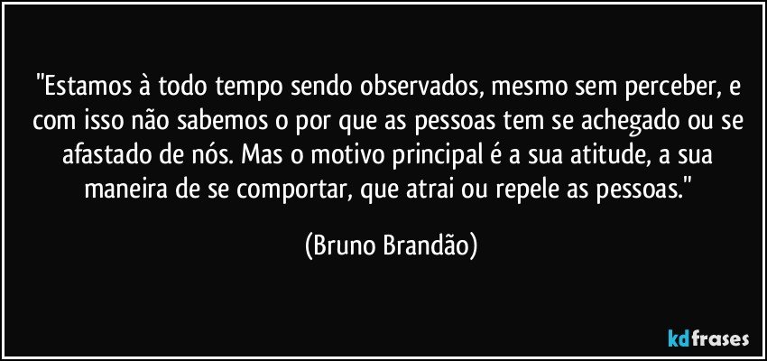 "Estamos à todo tempo sendo observados, mesmo sem perceber, e com isso não sabemos o por que as pessoas tem se achegado ou se afastado de nós. Mas o motivo principal é a sua atitude, a sua maneira de se comportar, que atrai ou repele as pessoas." (Bruno Brandão)