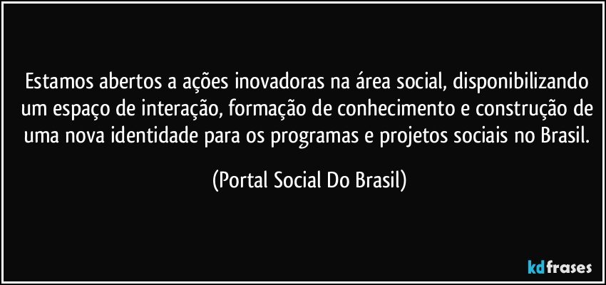 Estamos abertos a ações inovadoras na área social, disponibilizando um espaço de interação, formação de conhecimento e construção de uma nova identidade para os programas e projetos sociais no Brasil. (Portal Social Do Brasil)