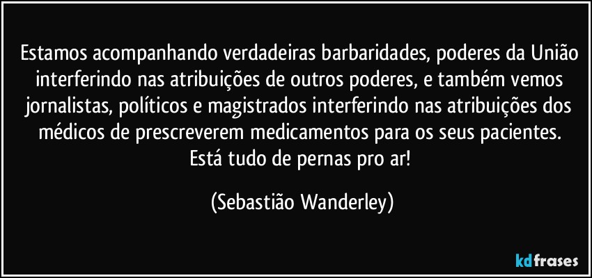 Estamos acompanhando verdadeiras barbaridades, poderes da União interferindo nas atribuições de outros poderes, e também vemos jornalistas, políticos e magistrados interferindo nas atribuições dos médicos de prescreverem medicamentos para os seus pacientes. 
Está tudo de pernas pro ar! (Sebastião Wanderley)