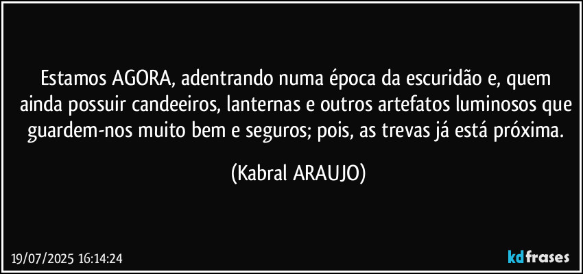 Estamos AGORA, adentrando numa época da escuridão e, quem ainda possuir candeeiros, lanternas e outros artefatos luminosos que guardem-nos muito bem e seguros; pois, as trevas já está próxima. (KABRAL ARAUJO)