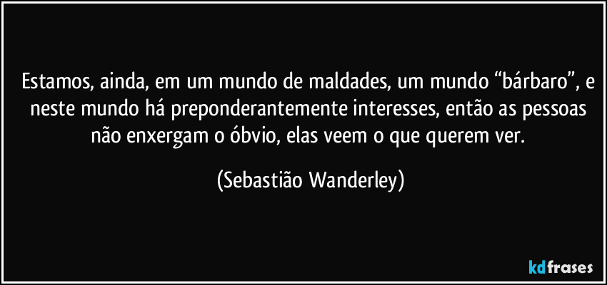 Estamos, ainda, em um mundo de maldades, um mundo “bárbaro”, e neste mundo há preponderantemente interesses, então as pessoas não enxergam o óbvio, elas veem o que querem ver. (Sebastião Wanderley)