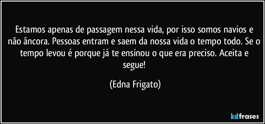 Estamos apenas de passagem nessa vida, por isso somos navios e não âncora. Pessoas entram e saem da nossa vida o tempo todo. Se o tempo levou é porque já te ensinou o que era preciso. Aceita e segue! (Edna Frigato)