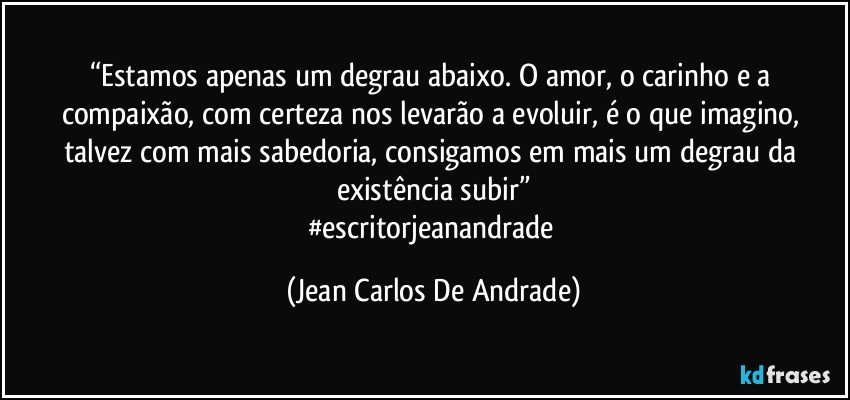 “Estamos apenas  um degrau abaixo. O amor, o carinho e a compaixão, com certeza nos levarão a evoluir, é o que imagino, talvez com mais sabedoria, consigamos em mais um degrau da existência subir”
#escritorjeanandrade (Jean Carlos De Andrade)