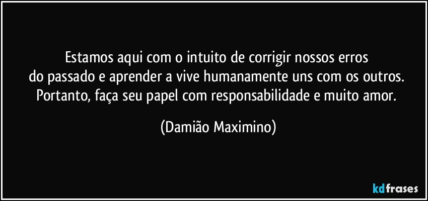 Estamos aqui com o intuito de corrigir nossos erros 
do passado e aprender a vive humanamente uns com os outros. Portanto, faça seu papel com responsabilidade e muito amor. (Damião Maximino)