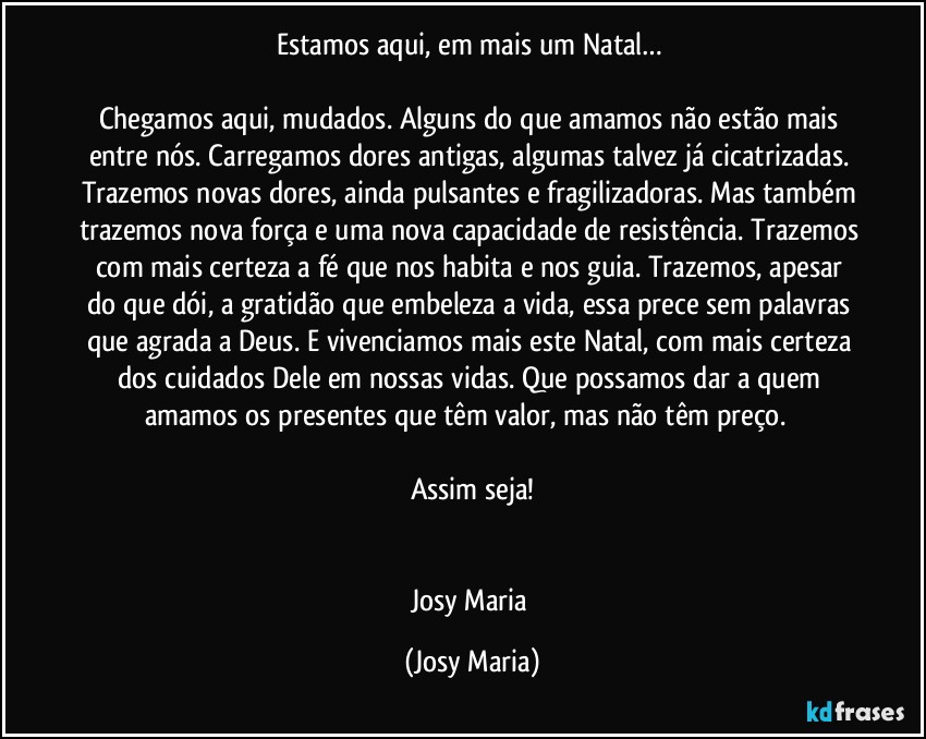 Estamos aqui, em mais um Natal… 

Chegamos aqui, mudados. Alguns do que amamos não estão mais entre nós. Carregamos dores antigas, algumas talvez já cicatrizadas. Trazemos novas dores, ainda pulsantes e fragilizadoras. Mas também trazemos nova força e uma nova capacidade de resistência. Trazemos com mais certeza a fé que nos habita e nos guia. Trazemos, apesar do que dói, a gratidão que embeleza a vida, essa prece sem palavras que agrada a Deus. E vivenciamos mais este Natal, com mais certeza dos cuidados Dele em nossas vidas. Que possamos dar a quem amamos os presentes que têm valor, mas não têm preço.  

Assim seja!


Josy Maria (Josy Maria)