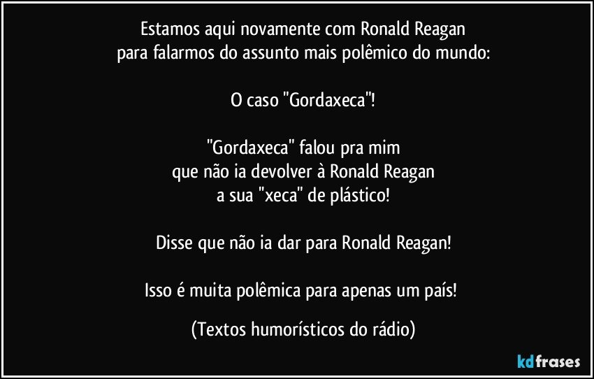 Estamos aqui novamente com Ronald Reagan
para falarmos do assunto mais polêmico do mundo:

O caso "Gordaxeca"!

"Gordaxeca" falou pra mim
que não ia devolver à Ronald Reagan
a sua ''xeca" de plástico!

Disse que não ia dar para Ronald Reagan!

Isso é muita polêmica para apenas um país! (Textos humorísticos do rádio)