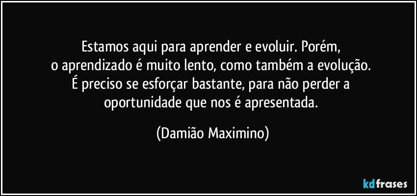 Estamos aqui para aprender e evoluir. Porém, 
o aprendizado é muito lento, como também a evolução. 
É preciso se esforçar bastante, para não perder a 
oportunidade que nos é apresentada. (Damião Maximino)