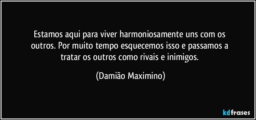 Estamos aqui para viver harmoniosamente uns com os 
outros. Por muito tempo esquecemos isso e passamos a 
tratar os outros como rivais e inimigos. (Damião Maximino)