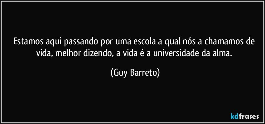 Estamos aqui passando por uma escola a qual nós a chamamos de vida, melhor dizendo, a vida é a universidade da alma. (Guy Barreto)