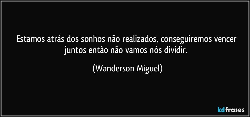 Estamos atrás dos sonhos não realizados, conseguiremos vencer juntos então não vamos nós dividir. (Wanderson Miguel)