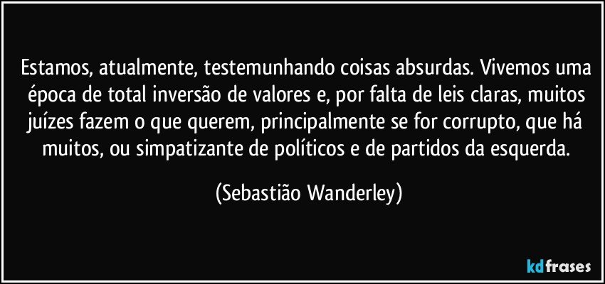 Estamos, atualmente, testemunhando coisas absurdas. Vivemos uma época de total inversão de valores e, por falta de leis claras, muitos juízes fazem o que querem, principalmente se for corrupto, que há muitos, ou simpatizante de políticos e de partidos da esquerda. (Sebastião Wanderley)