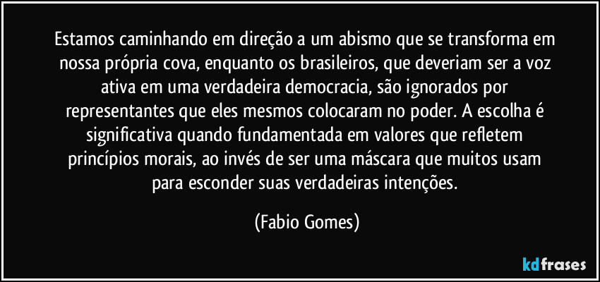 Estamos caminhando em direção a um abismo que se transforma em nossa própria cova, enquanto os brasileiros, que deveriam ser a voz ativa em uma verdadeira democracia, são ignorados por representantes que eles mesmos colocaram no poder. A escolha é significativa quando fundamentada em valores que refletem princípios morais, ao invés de ser uma máscara que muitos usam para esconder suas verdadeiras intenções. (Fabio Gomes)