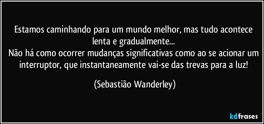 Estamos caminhando para um mundo melhor, mas tudo acontece lenta e gradualmente... 
Não há como ocorrer mudanças significativas como ao se acionar um interruptor, que instantaneamente vai-se das trevas para a luz! (Sebastião Wanderley)