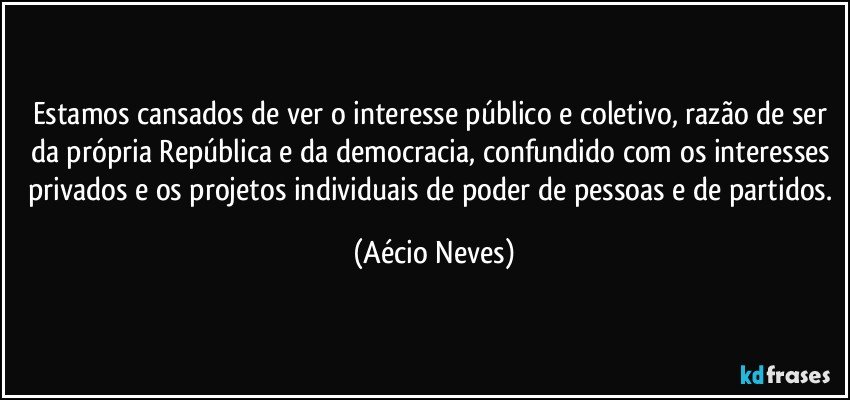 Estamos cansados de ver o interesse público e coletivo, razão de ser da própria República e da democracia, confundido com os interesses privados e os projetos individuais de poder de pessoas e de partidos. (Aécio Neves)