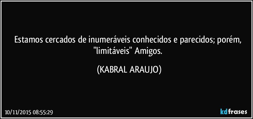 Estamos cercados de inumeráveis conhecidos e parecidos; porém, "limitáveis" Amigos. (KABRAL ARAUJO)