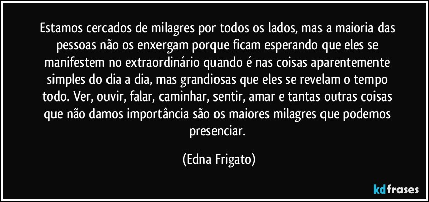 Estamos cercados de milagres por todos os lados, mas a maioria das pessoas não os enxergam porque ficam esperando que eles se manifestem no extraordinário quando é nas coisas aparentemente simples do dia a dia, mas grandiosas que eles se revelam o tempo todo. Ver, ouvir, falar, caminhar, sentir, amar e tantas outras coisas que não damos importância são os maiores milagres que podemos presenciar. (Edna Frigato)