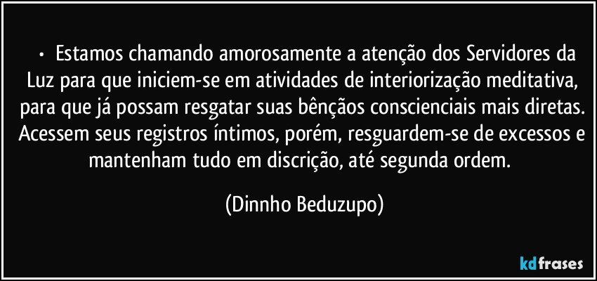 ⚜️•  ❝Estamos chamando amorosamente a atenção dos Servidores da Luz para que iniciem-se em atividades de interiorização meditativa, para que já possam resgatar suas bênçãos conscienciais mais diretas. Acessem seus registros íntimos, porém, resguardem-se de excessos e mantenham tudo em discrição, até segunda ordem.❞ (Dinnho Beduzupo)