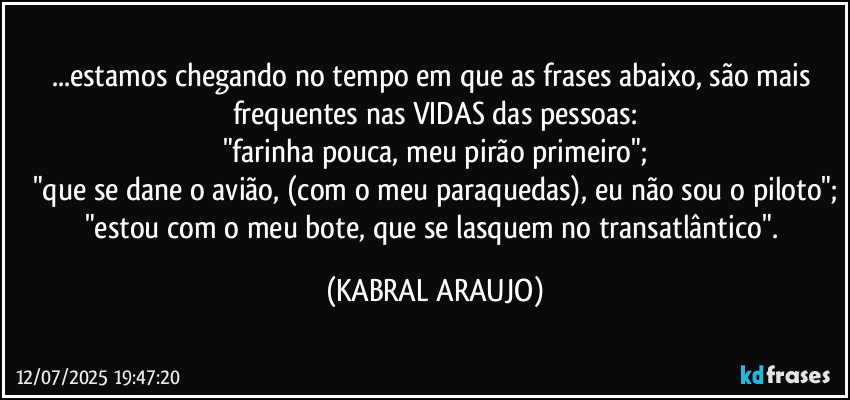 ...estamos chegando no tempo em que as frases abaixo, são mais frequentes nas VIDAS das pessoas:
"farinha pouca, meu pirão primeiro";
"que se dane o avião, (com o meu paraquedas), eu não sou o piloto";
"estou com o meu bote, que se lasquem no transatlântico". (KABRAL ARAUJO)