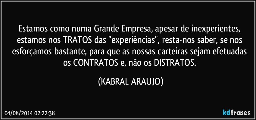 Estamos como numa Grande Empresa, apesar de inexperientes, estamos nos TRATOS das "experiências", resta-nos saber, se nos esforçamos bastante, para que as nossas carteiras sejam efetuadas os CONTRATOS e, não os DISTRATOS. (KABRAL ARAUJO)