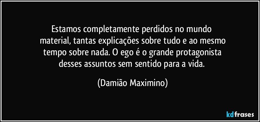 Estamos completamente perdidos no mundo 
material, tantas explicações sobre tudo e ao mesmo
 tempo sobre nada. O ego é o grande protagonista 
desses assuntos sem sentido para a vida. (Damião Maximino)