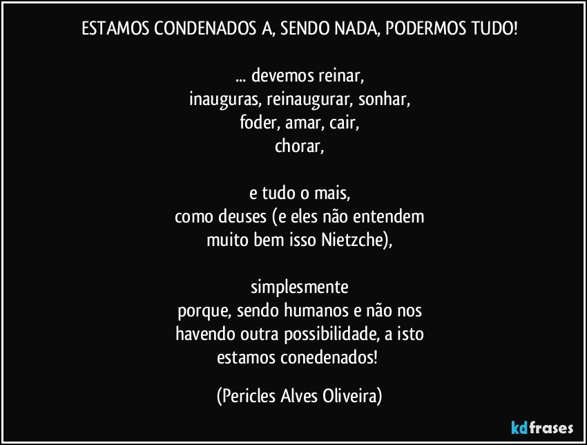 ESTAMOS CONDENADOS A, SENDO NADA, PODERMOS TUDO!

... devemos reinar,
inauguras, reinaugurar, sonhar,
foder, amar, cair,
chorar,

e tudo o mais,
como deuses (e eles não entendem
muito bem isso Nietzche),

simplesmente
porque, sendo humanos e não nos
havendo  outra possibilidade, a isto
estamos conedenados! (Pericles Alves Oliveira)