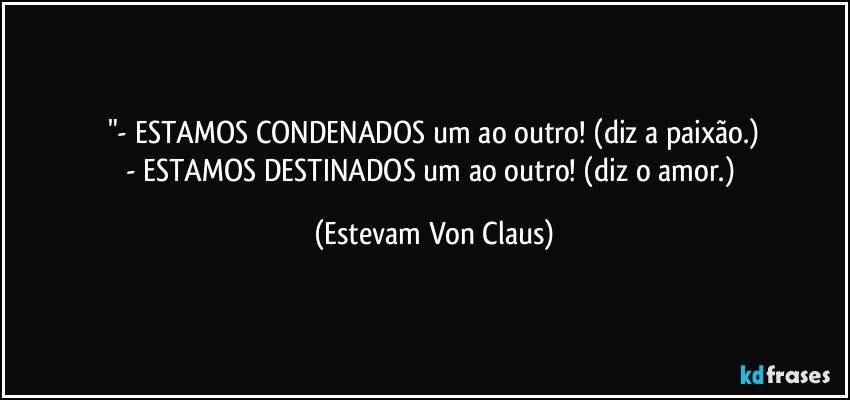 "- ESTAMOS CONDENADOS um ao outro! (diz a paixão.)
- ESTAMOS DESTINADOS um ao outro! (diz o amor.) (Estevam Von Claus)