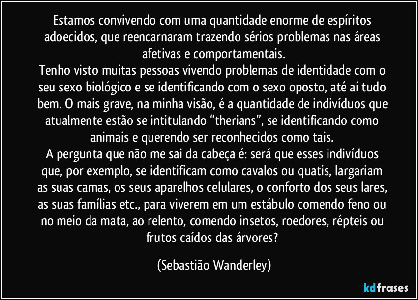 Estamos convivendo com uma quantidade enorme de espíritos adoecidos, que reencarnaram trazendo sérios problemas nas áreas afetivas e comportamentais.
Tenho visto muitas pessoas vivendo problemas de identidade com o seu sexo biológico e se identificando com o sexo oposto, até aí tudo bem. O mais grave, na minha visão, é a quantidade de indivíduos que atualmente estão se intitulando “therians”, se identificando como animais e querendo ser reconhecidos como tais. 
A pergunta que não me sai da cabeça é: será que esses indivíduos que, por exemplo, se identificam como cavalos ou quatis, largariam as suas camas, os seus aparelhos celulares, o conforto dos seus lares, as suas famílias etc., para viverem em um estábulo comendo feno ou no meio da mata, ao relento, comendo insetos, roedores, répteis ou frutos caídos das árvores? (Sebastião Wanderley)