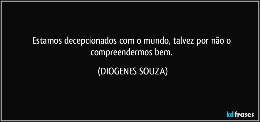 Estamos decepcionados com o mundo, talvez por não o compreendermos bem. (DIOGENES SOUZA)