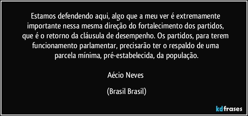 Estamos defendendo aqui, algo que a meu ver é extremamente importante nessa mesma direção do fortalecimento dos partidos, que é o retorno da cláusula de desempenho. Os partidos, para terem funcionamento parlamentar, precisarão ter o respaldo de uma parcela mínima, pré-estabelecida, da população.

Aécio Neves (Brasil Brasil)